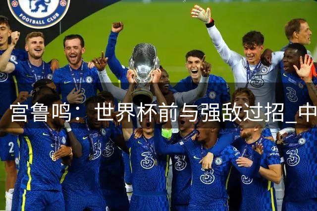 宫鲁鸣：世界杯前与强敌过招 中国女篮备战进入关键阶段