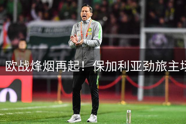 欧战烽烟再起！保加利亚劲旅主场迎战哈萨克斯坦豪门